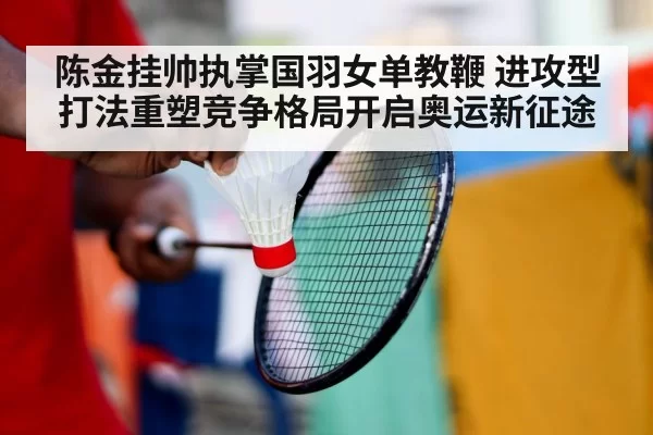 陈金挂帅执掌国羽女单教鞭 进攻型打法重塑竞争格局开启奥运新征途