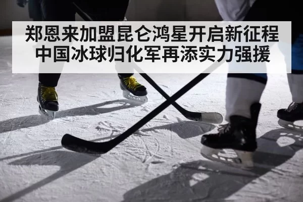 郑恩来加盟昆仑鸿星开启新征程 中国冰球归化军再添实力强援
