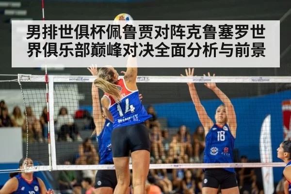 男排世俱杯佩鲁贾对阵克鲁塞罗世界俱乐部巅峰对决全面分析与前景