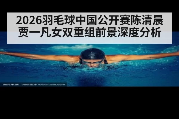2026羽毛球中国公开赛陈清晨贾一凡女双重组前景深度分析